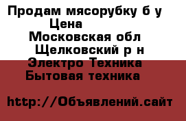 Продам мясорубку б/у › Цена ­ 1 800 - Московская обл., Щелковский р-н Электро-Техника » Бытовая техника   